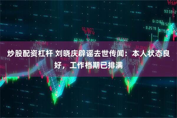 炒股配资杠杆 刘晓庆辟谣去世传闻：本人状态良好，工作档期已排满