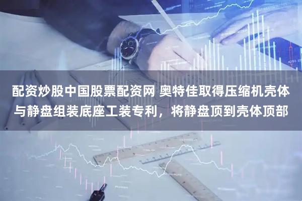 配资炒股中国股票配资网 奥特佳取得压缩机壳体与静盘组装底座工装专利，将静盘顶到壳体顶部