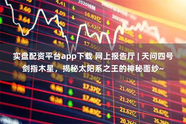 实盘配资平台app下载 网上报告厅 | 天问四号剑指木星，揭秘太阳系之王的神秘面纱~