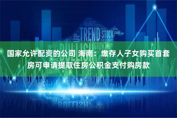 国家允许配资的公司 海南：缴存人子女购买首套房可申请提取住房公积金支付购房款