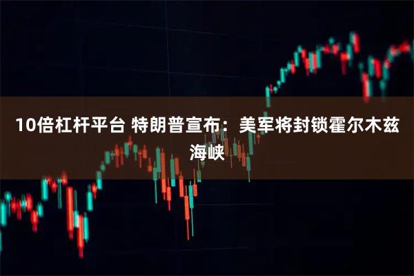 10倍杠杆平台 特朗普宣布：美军将封锁霍尔木兹海峡