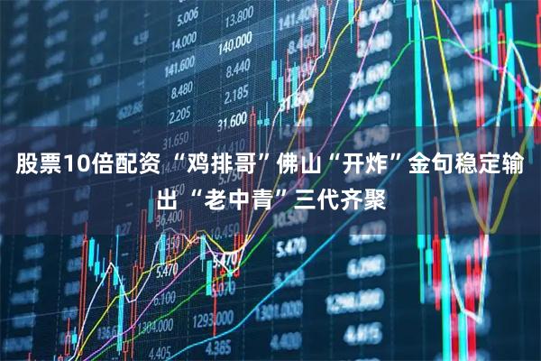 股票10倍配资 “鸡排哥”佛山“开炸”金句稳定输出 “老中青”三代齐聚