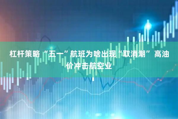 杠杆策略 “五一”航班为啥出现“取消潮” 高油价冲击航空业