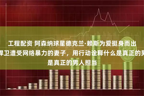 工程配资 阿森纳球星德克兰·赖斯为爱挺身而出，公开捍卫遭受网络暴力的妻子，用行动诠释什么是真正的男人担当