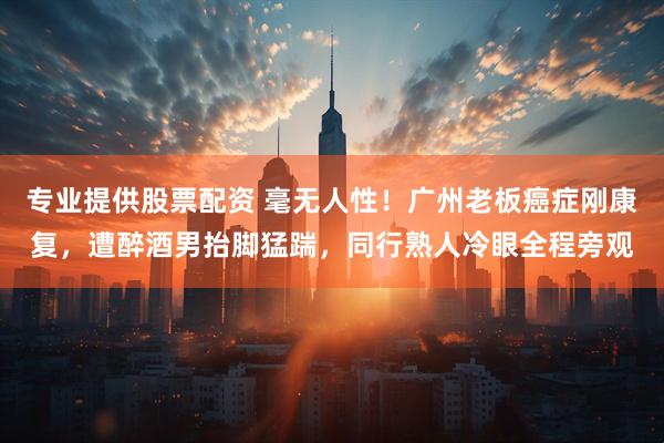 专业提供股票配资 毫无人性！广州老板癌症刚康复，遭醉酒男抬脚猛踹，同行熟人冷眼全程旁观