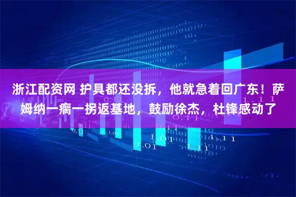 浙江配资网 护具都还没拆，他就急着回广东！萨姆纳一瘸一拐返基地，鼓励徐杰，杜锋感动了