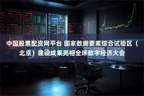 中国股票配资网平台 国家数据要素综合试验区（北京）建设成果亮相全球数字经济大会