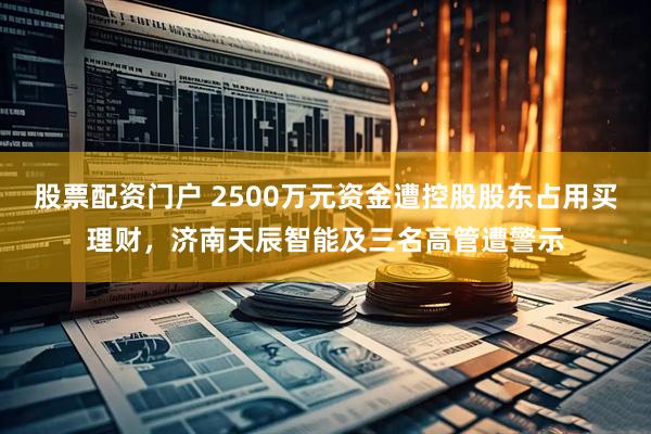 股票配资门户 2500万元资金遭控股股东占用买理财，济南天辰智能及三名高管遭警示