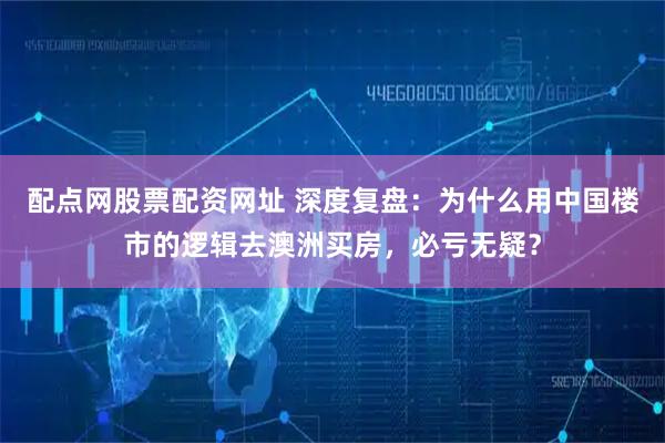 配点网股票配资网址 深度复盘：为什么用中国楼市的逻辑去澳洲买房，必亏无疑？