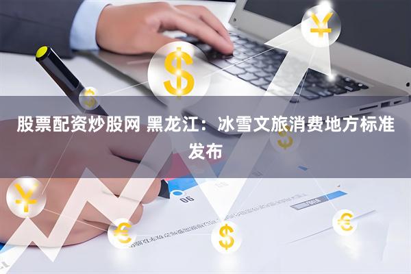 股票配资炒股网 黑龙江：冰雪文旅消费地方标准发布