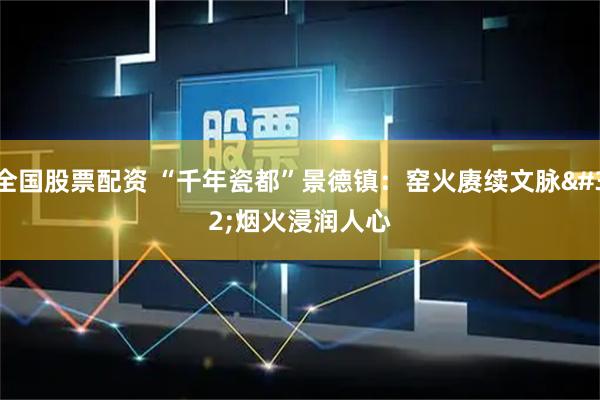 全国股票配资 “千年瓷都”景德镇：窑火赓续文脉 烟火浸润人心