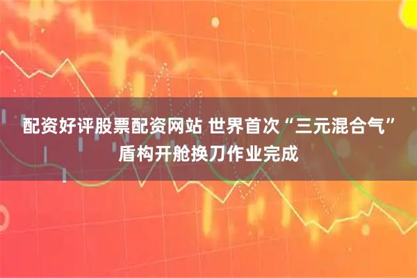 配资好评股票配资网站 世界首次“三元混合气”盾构开舱换刀作业完成