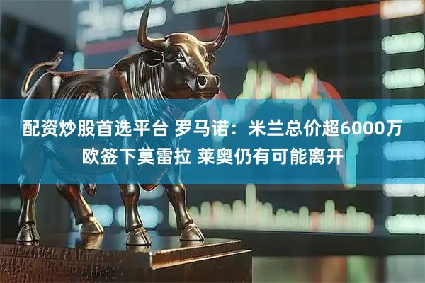 配资炒股首选平台 罗马诺：米兰总价超6000万欧签下莫雷拉 莱奥仍有可能离开